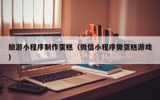 丰城旅游小程序制作蛋糕（微信小程序做蛋糕游戏）